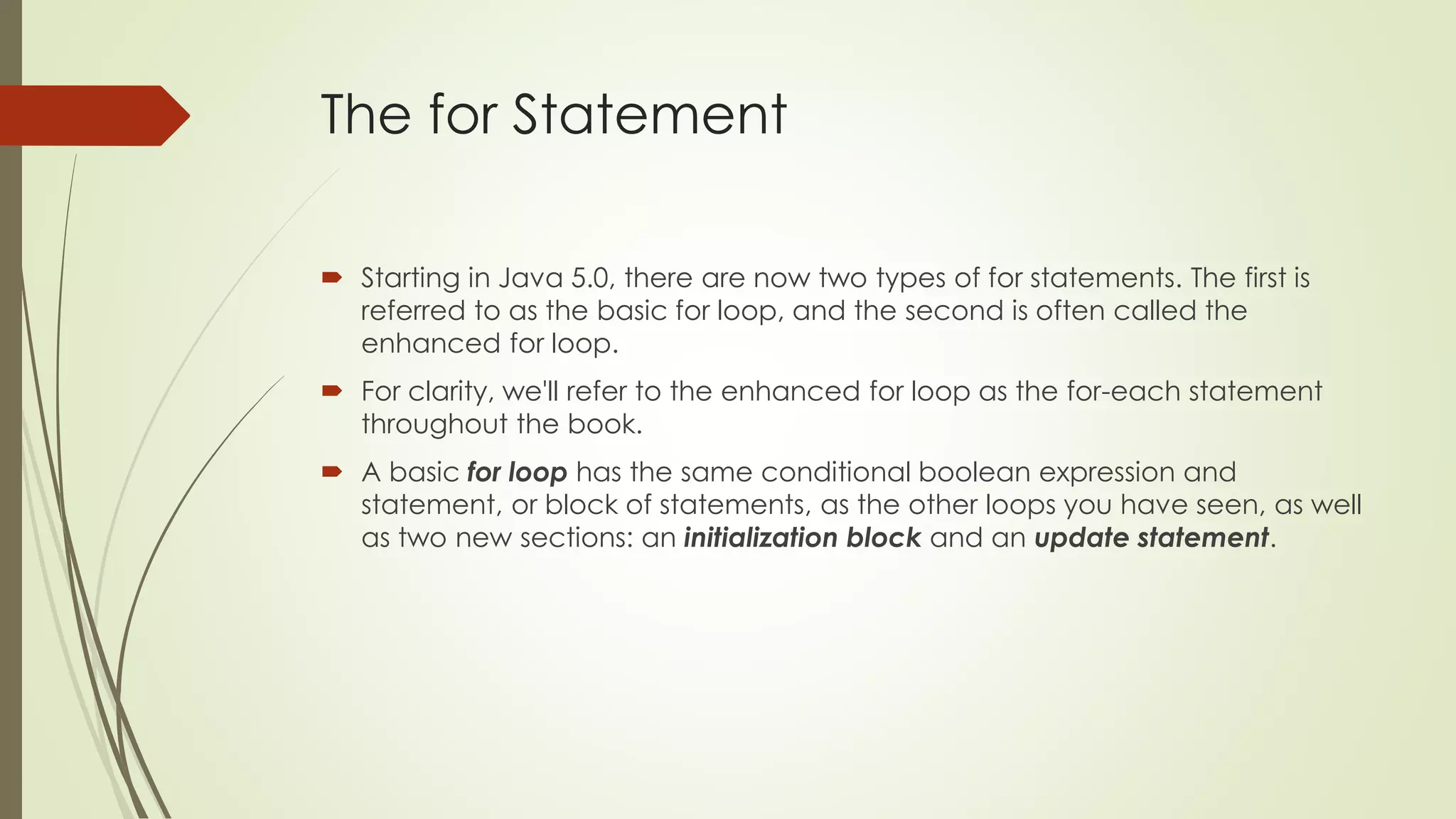 The for Statement
 Starting in Java 5.0, there are now two types of for statements. The first is
referred to as the basic for loop, and the second is often called the
enhanced for loop.
 For clarity, we'll refer to the enhanced for loop as the for-each statement
throughout the book.
 A basic for loop has the same conditional boolean expression and
statement, or block of statements, as the other loops you have seen, as well
as two new sections: an initialization block and an update statement.
 