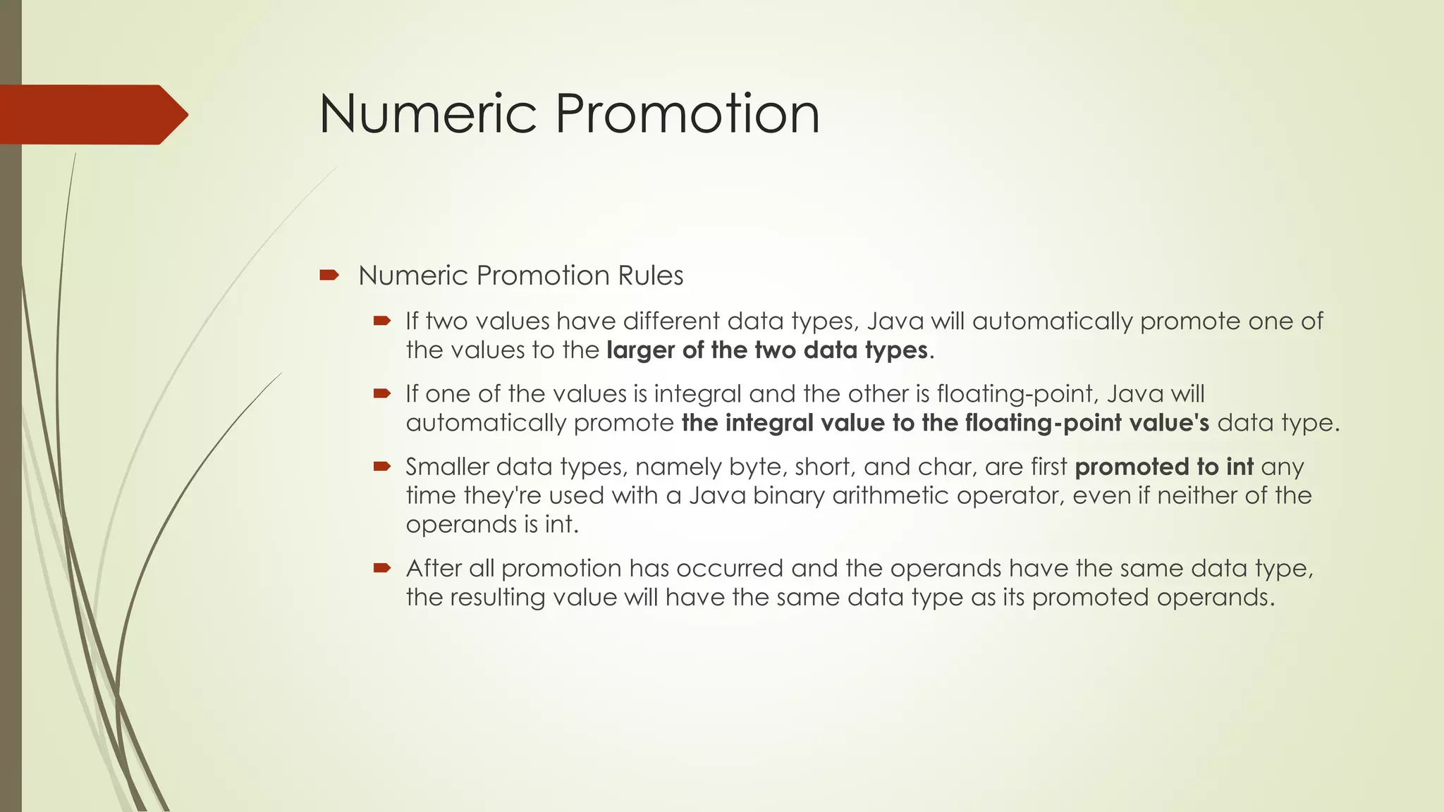 Numeric Promotion
 Numeric Promotion Rules
 If two values have different data types, Java will automatically promote one of
the values to the larger of the two data types.
 If one of the values is integral and the other is floating-point, Java will
automatically promote the integral value to the floating-point value's data type.
 Smaller data types, namely byte, short, and char, are first promoted to int any
time they're used with a Java binary arithmetic operator, even if neither of the
operands is int.
 After all promotion has occurred and the operands have the same data type,
the resulting value will have the same data type as its promoted operands.
 