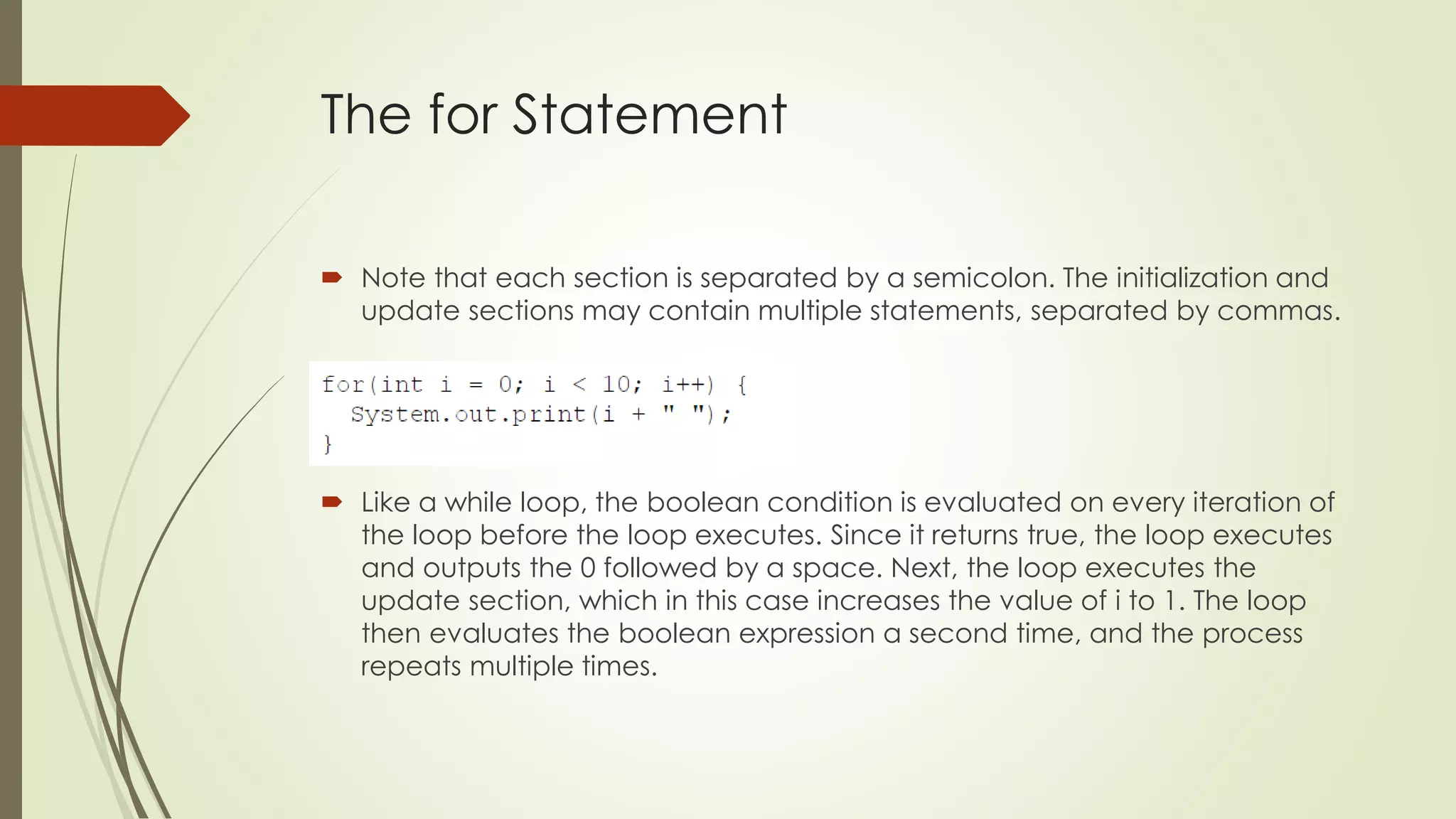 The for Statement
 Note that each section is separated by a semicolon. The initialization and
update sections may contain multiple statements, separated by commas.
 Like a while loop, the boolean condition is evaluated on every iteration of
the loop before the loop executes. Since it returns true, the loop executes
and outputs the 0 followed by a space. Next, the loop executes the
update section, which in this case increases the value of i to 1. The loop
then evaluates the boolean expression a second time, and the process
repeats multiple times.
 