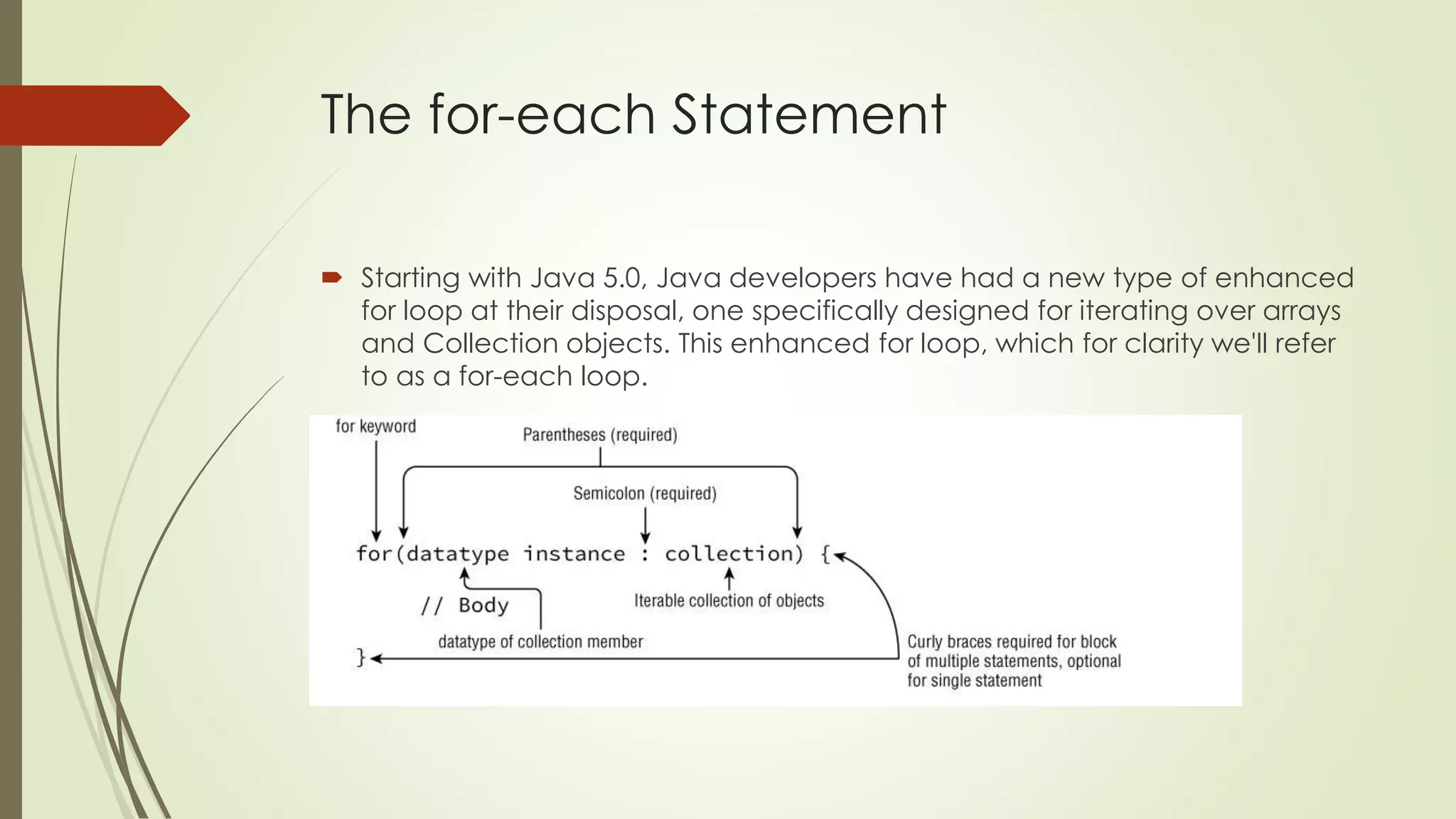The for-each Statement
 Starting with Java 5.0, Java developers have had a new type of enhanced
for loop at their disposal, one specifically designed for iterating over arrays
and Collection objects. This enhanced for loop, which for clarity we'll refer
to as a for-each loop.
 