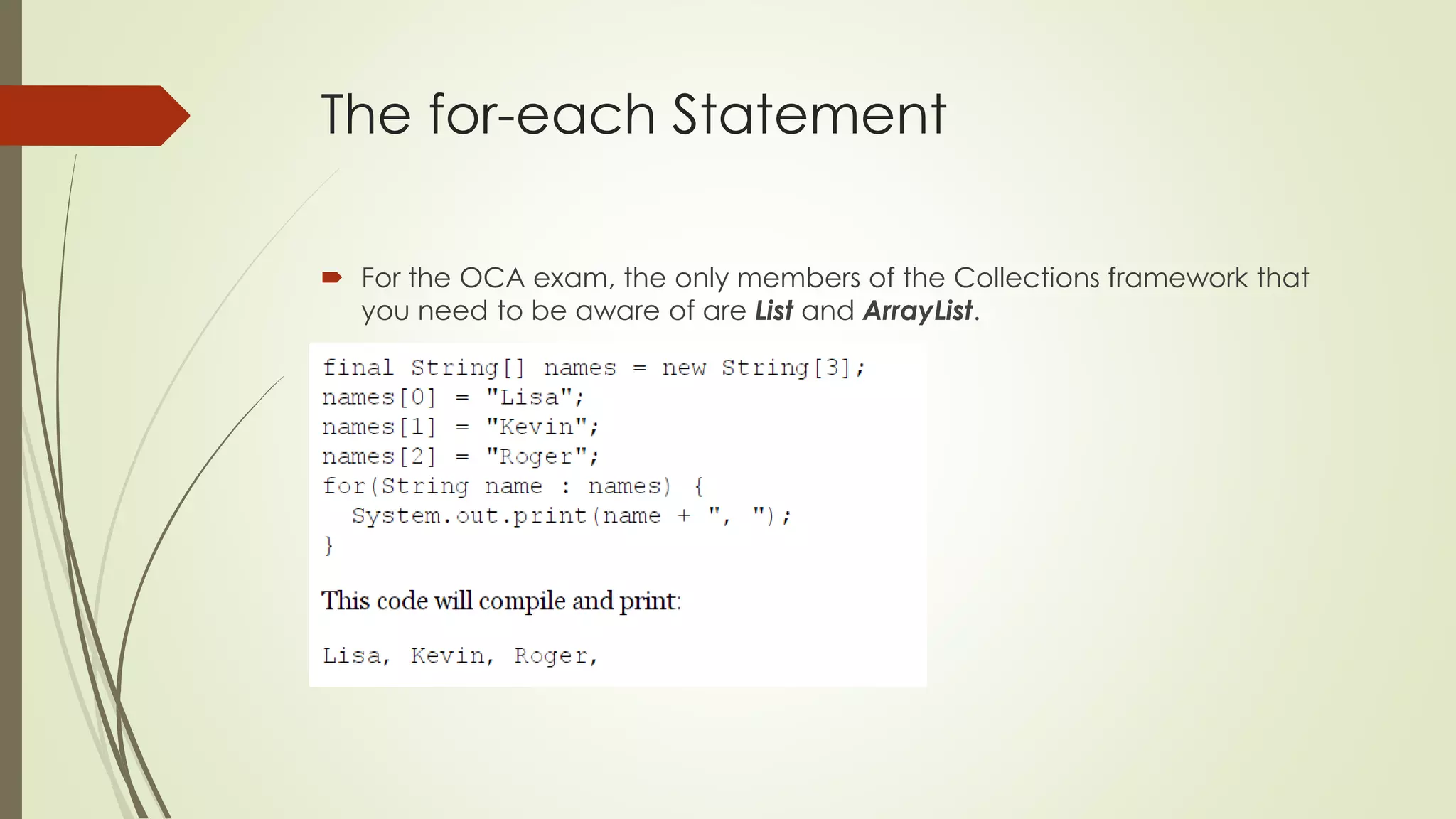 The for-each Statement
 For the OCA exam, the only members of the Collections framework that
you need to be aware of are List and ArrayList.
 