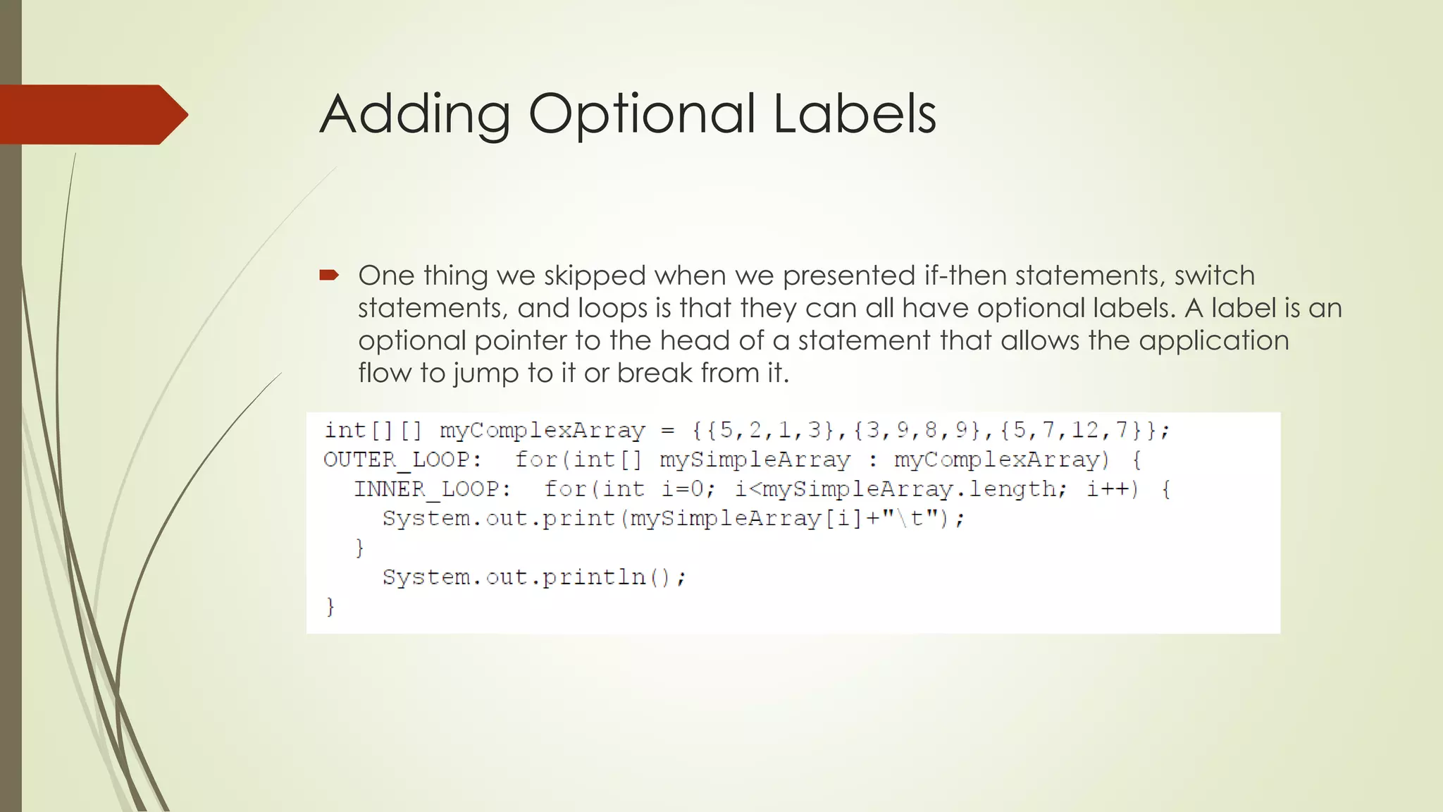 Adding Optional Labels
 One thing we skipped when we presented if-then statements, switch
statements, and loops is that they can all have optional labels. A label is an
optional pointer to the head of a statement that allows the application
flow to jump to it or break from it.
 
