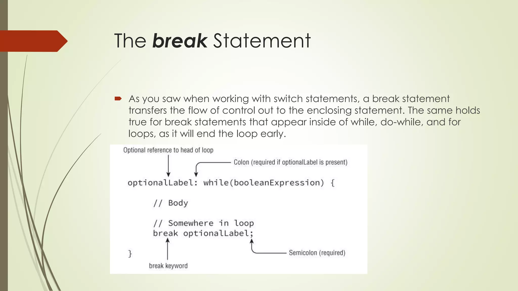The break Statement
 As you saw when working with switch statements, a break statement
transfers the flow of control out to the enclosing statement. The same holds
true for break statements that appear inside of while, do-while, and for
loops, as it will end the loop early.
 