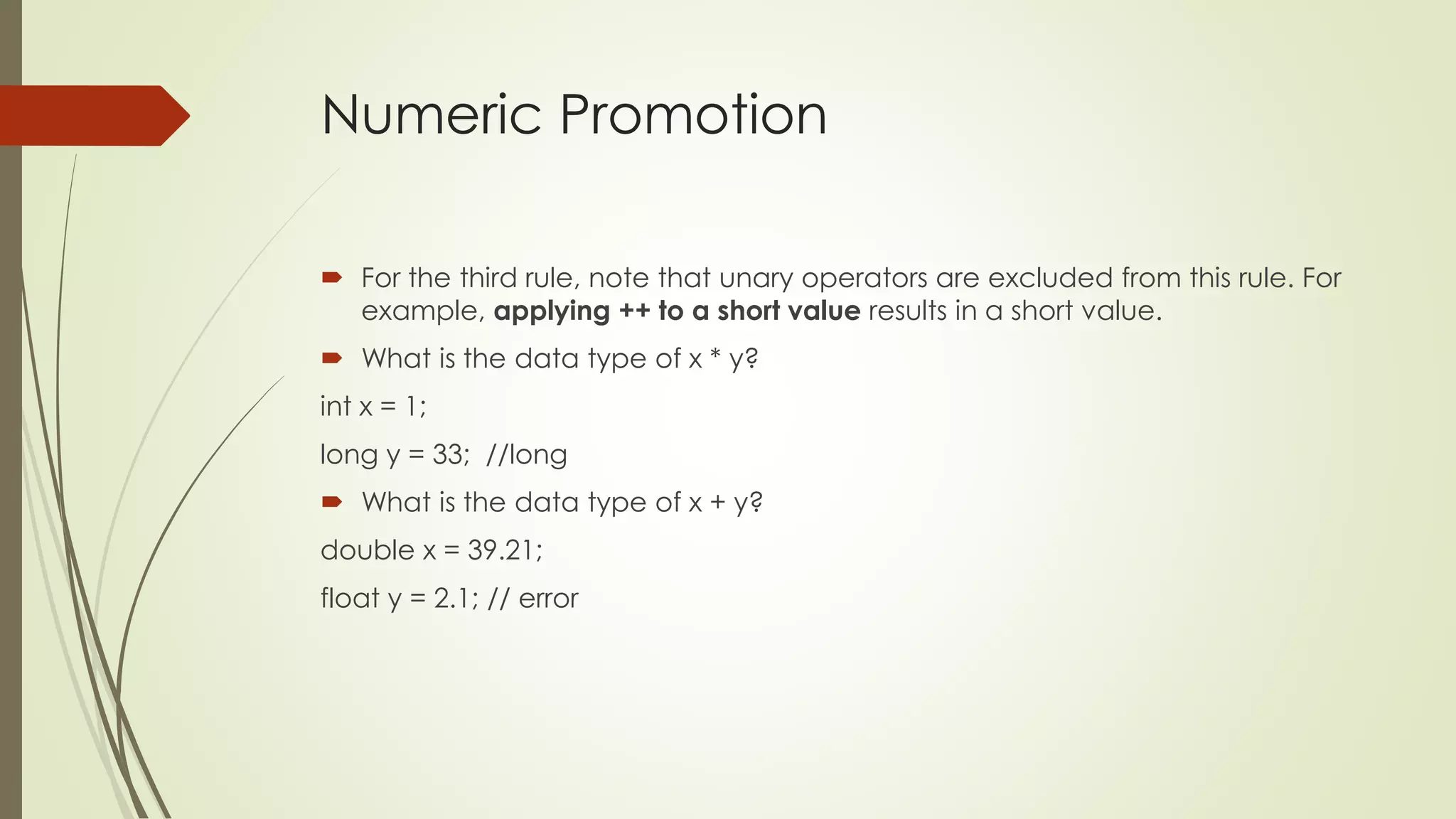 Numeric Promotion
 For the third rule, note that unary operators are excluded from this rule. For
example, applying ++ to a short value results in a short value.
 What is the data type of x * y?
int x = 1;
long y = 33; //long
 What is the data type of x + y?
double x = 39.21;
float y = 2.1; // error
 