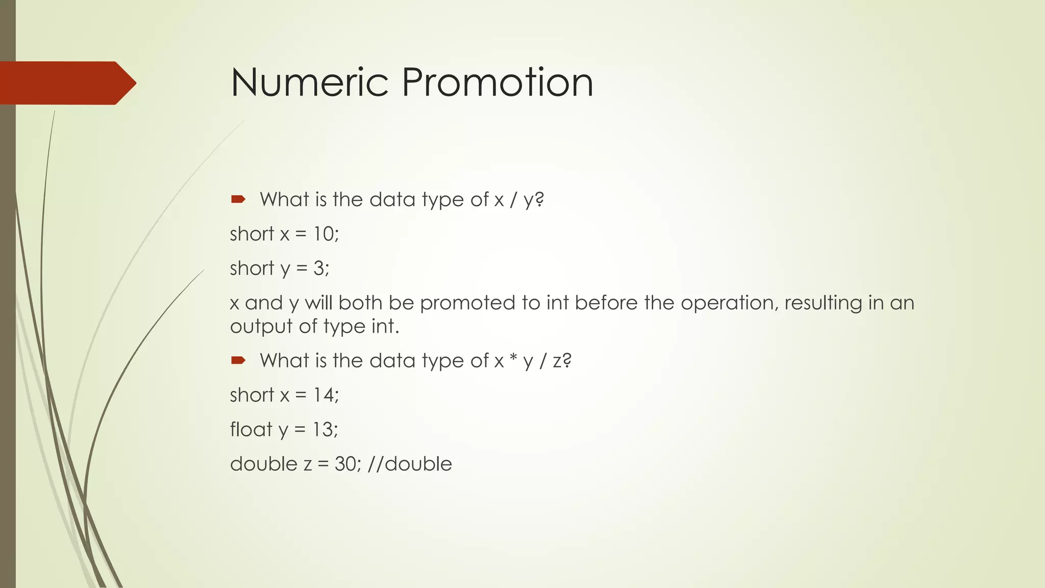 Numeric Promotion
 What is the data type of x / y?
short x = 10;
short y = 3;
x and y will both be promoted to int before the operation, resulting in an
output of type int.
 What is the data type of x * y / z?
short x = 14;
float y = 13;
double z = 30; //double
 