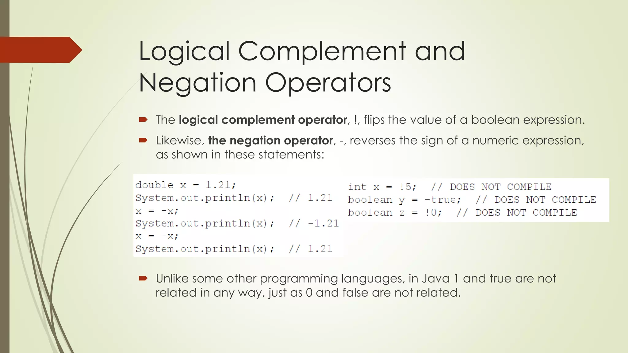 Logical Complement and
Negation Operators
 The logical complement operator, !, flips the value of a boolean expression.
 Likewise, the negation operator, -, reverses the sign of a numeric expression,
as shown in these statements:
 Unlike some other programming languages, in Java 1 and true are not
related in any way, just as 0 and false are not related.
 