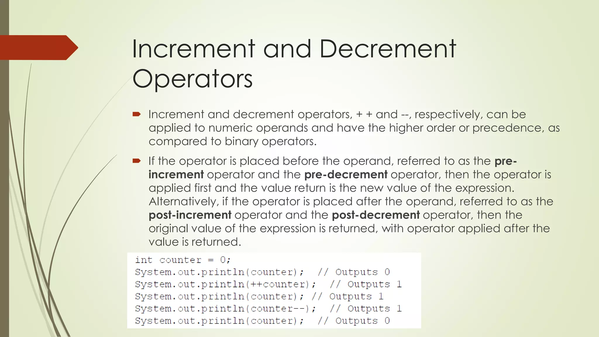 Increment and Decrement
Operators
 Increment and decrement operators, + + and --, respectively, can be
applied to numeric operands and have the higher order or precedence, as
compared to binary operators.
 If the operator is placed before the operand, referred to as the pre-
increment operator and the pre-decrement operator, then the operator is
applied first and the value return is the new value of the expression.
Alternatively, if the operator is placed after the operand, referred to as the
post-increment operator and the post-decrement operator, then the
original value of the expression is returned, with operator applied after the
value is returned.
 