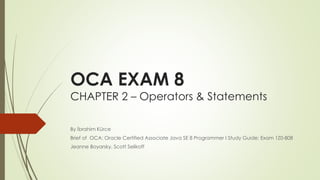 OCA EXAM 8
CHAPTER 2 – Operators & Statements
By İbrahim Kürce
Brief of OCA: Oracle Certified Associate Java SE 8 Programmer I Study Guide: Exam 1Z0-808
Jeanne Boyarsky, Scott Selikoff
 