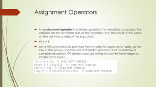 Assignment Operators
 An assignment operator is a binary operator that modifies, or assigns, the
variable on the left-hand side of the operator, with the result of the value
on the right-hand side of the equation.
 int x = 1;
 Java will automatically promote from smaller to larger data types, as we
saw in the previous section on arithmetic operators, but it will throw a
compiler exception if it detects you are trying to convert from larger to
smaller data types.
 