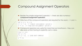 Compound Assignment Operators
 Besides the simple assignment operator, =, there are also numerous
compound assignment operators.
 Only two of the compound operators are required for the exam, + = and -=.
 Compound operators are useful for more than just shorthand— they can
also save us from having to explicitly cast a value.
 