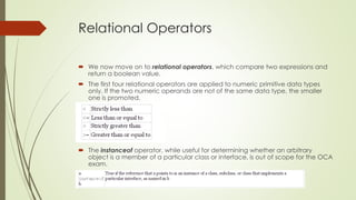 Relational Operators
 We now move on to relational operators, which compare two expressions and
return a boolean value.
 The first four relational operators are applied to numeric primitive data types
only. If the two numeric operands are not of the same data type, the smaller
one is promoted.
 The instanceof operator, while useful for determining whether an arbitrary
object is a member of a particular class or interface, is out of scope for the OCA
exam.
 