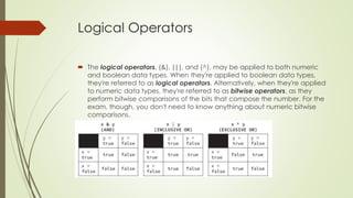 Logical Operators
 The logical operators, (&), (|), and (^), may be applied to both numeric
and boolean data types. When they're applied to boolean data types,
they're referred to as logical operators. Alternatively, when they're applied
to numeric data types, they're referred to as bitwise operators, as they
perform bitwise comparisons of the bits that compose the number. For the
exam, though, you don't need to know anything about numeric bitwise
comparisons.
 