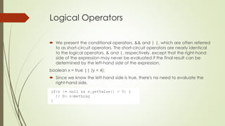 Logical Operators
 We present the conditional operators, && and | |, which are often referred
to as short-circuit operators. The short-circuit operators are nearly identical
to the logical operators, & and |, respectively, except that the right-hand
side of the expression may never be evaluated if the final result can be
determined by the left-hand side of the expression.
boolean x = true || (y < 4);
 Since we know the left-hand side is true, there's no need to evaluate the
right-hand side.
 