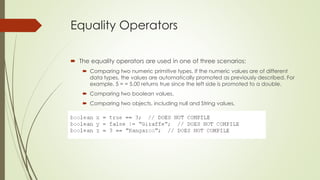 Equality Operators
 The equality operators are used in one of three scenarios:
 Comparing two numeric primitive types. If the numeric values are of different
data types, the values are automatically promoted as previously described. For
example, 5 = = 5.00 returns true since the left side is promoted to a double.
 Comparing two boolean values.
 Comparing two objects, including null and String values.
 