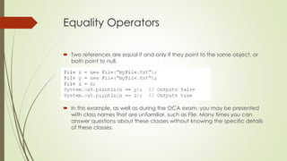 Equality Operators
 Two references are equal if and only if they point to the same object, or
both point to null.
 In this example, as well as during the OCA exam, you may be presented
with class names that are unfamiliar, such as File. Many times you can
answer questions about these classes without knowing the specific details
of these classes.
 