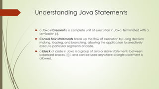 Understanding Java Statements
 a Java statement is a complete unit of execution in Java, terminated with a
semicolon (;).
 Control flow statements break up the flow of execution by using decision
making, looping, and branching, allowing the application to selectively
execute particular segments of code.
 a block of code in Java is a group of zero or more statements between
balanced braces, ({}), and can be used anywhere a single statement is
allowed.
 