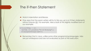 The if-then Statement
 Watch Indentation and Braces
 One area that the exam writers will try to trip you up is on if-then statements
without braces ({}). For example, take a look at this slightly modified form of
our example:
 Remember that in Java, unlike some other programming languages, tabs
are just whitespace and are not evaluated as part of the execution.
 