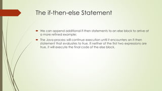 The if-then-else Statement
 We can append additional if-then statements to an else block to arrive at
a more refined example:
 The Java process will continue execution until it encounters an if-then
statement that evaluates to true. If neither of the first two expressions are
true, it will execute the final code of the else block.
 