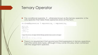 Ternary Operator
 The conditional operator, ? :, otherwise known as the ternary operator, is the
only operator that takes three operands and is of the form:
 There is no requirement that second and third expressions in ternary operations
have the same data types, although it may come into play when combined
with the assignment operator.
 