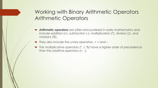 Working with Binary Arithmetic Operators
Arithmetic Operators
 Arithmetic operators are often encountered in early mathematics and
include addition (+), subtraction (-), multiplication (*), division (/), and
modulus (%).
 They also include the unary operators, + + and –
 The multiplicative operators (*, /, %) have a higher order of precedence
than the additive operators (+, -).
 