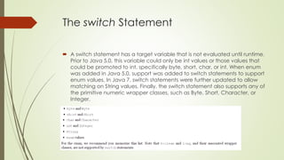 The switch Statement
 A switch statement has a target variable that is not evaluated until runtime.
Prior to Java 5.0, this variable could only be int values or those values that
could be promoted to int, specifically byte, short, char, or int. When enum
was added in Java 5.0, support was added to switch statements to support
enum values. In Java 7, switch statements were further updated to allow
matching on String values. Finally, the switch statement also supports any of
the primitive numeric wrapper classes, such as Byte, Short, Character, or
Integer.
 