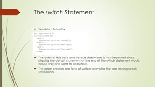 The switch Statement
 Weekday Saturday
 The order of the case and default statements is now important since
placing the default statement at the end of the switch statement would
cause only one word to be output.
 The exam creators are fond of switch examples that are missing break
statements.
 
