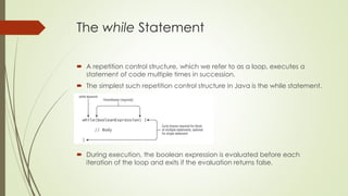 The while Statement
 A repetition control structure, which we refer to as a loop, executes a
statement of code multiple times in succession.
 The simplest such repetition control structure in Java is the while statement.
 During execution, the boolean expression is evaluated before each
iteration of the loop and exits if the evaluation returns false.
 