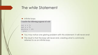 The while Statement
 Infinite loops
 You may notice one glaring problem with this statement: it will never end!
 The result is that the loop will never end, creating what is commonly
referred to as an infinite loop.
 