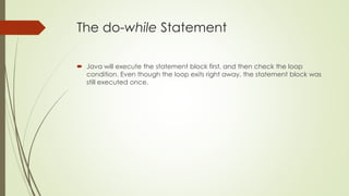 The do-while Statement
 Java will execute the statement block first, and then check the loop
condition. Even though the loop exits right away, the statement block was
still executed once.
 