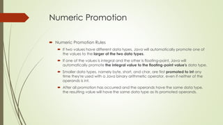 Numeric Promotion
 Numeric Promotion Rules
 If two values have different data types, Java will automatically promote one of
the values to the larger of the two data types.
 If one of the values is integral and the other is floating-point, Java will
automatically promote the integral value to the floating-point value's data type.
 Smaller data types, namely byte, short, and char, are first promoted to int any
time they're used with a Java binary arithmetic operator, even if neither of the
operands is int.
 After all promotion has occurred and the operands have the same data type,
the resulting value will have the same data type as its promoted operands.
 