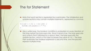 The for Statement
 Note that each section is separated by a semicolon. The initialization and
update sections may contain multiple statements, separated by commas.
 Like a while loop, the boolean condition is evaluated on every iteration of
the loop before the loop executes. Since it returns true, the loop executes
and outputs the 0 followed by a space. Next, the loop executes the
update section, which in this case increases the value of i to 1. The loop
then evaluates the boolean expression a second time, and the process
repeats multiple times.
 