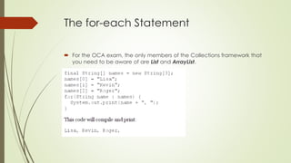The for-each Statement
 For the OCA exam, the only members of the Collections framework that
you need to be aware of are List and ArrayList.
 