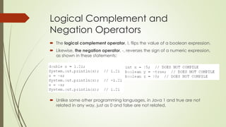 Logical Complement and
Negation Operators
 The logical complement operator, !, flips the value of a boolean expression.
 Likewise, the negation operator, -, reverses the sign of a numeric expression,
as shown in these statements:
 Unlike some other programming languages, in Java 1 and true are not
related in any way, just as 0 and false are not related.
 