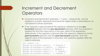 Increment and Decrement
Operators
 Increment and decrement operators, + + and --, respectively, can be
applied to numeric operands and have the higher order or precedence, as
compared to binary operators.
 If the operator is placed before the operand, referred to as the pre-
increment operator and the pre-decrement operator, then the operator is
applied first and the value return is the new value of the expression.
Alternatively, if the operator is placed after the operand, referred to as the
post-increment operator and the post-decrement operator, then the
original value of the expression is returned, with operator applied after the
value is returned.
 