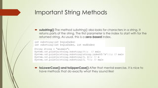 Important String Methods
 substring() The method substring() also looks for characters in a string. It
returns parts of the string. The first parameter is the index to start with for the
returned string. As usual, this is a zero-based index.
 toLowerCase() and toUpperCase() After that mental exercise, it is nice to
have methods that do exactly what they sound like!
 