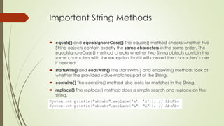 Important String Methods
 equals() and equalsIgnoreCase() The equals() method checks whether two
String objects contain exactly the same characters in the same order. The
equalsIgnoreCase() method checks whether two String objects contain the
same characters with the exception that it will convert the characters' case
if needed.
 startsWith() and endsWith() The startsWith() and endsWith() methods look at
whether the provided value matches part of the String.
 contains() The contains() method also looks for matches in the String.
 replace() The replace() method does a simple search and replace on the
string.
 