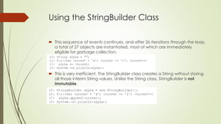 Using the StringBuilder Class
 This sequence of events continues, and after 26 iterations through the loop,
a total of 27 objects are instantiated, most of which are immediately
eligible for garbage collection.
 This is very inefficient. The StringBuilder class creates a String without storing
all those interim String values. Unlike the String class, StringBuilder is not
immutable.
 