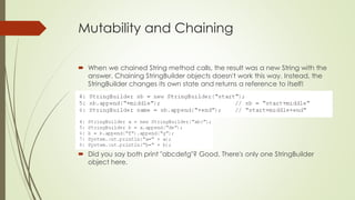 Mutability and Chaining
 When we chained String method calls, the result was a new String with the
answer. Chaining StringBuilder objects doesn't work this way. Instead, the
StringBuilder changes its own state and returns a reference to itself!
 Did you say both print "abcdefg"? Good. There's only one StringBuilder
object here.
 