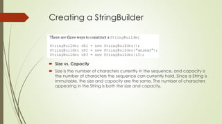 Creating a StringBuilder
 Size vs. Capacity
 Size is the number of characters currently in the sequence, and capacity is
the number of characters the sequence can currently hold. Since a String is
immutable, the size and capacity are the same. The number of characters
appearing in the String is both the size and capacity.
 