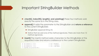 Important StringBuilder Methods
 charAt(), indexOf(), length(), and substring() These four methods work
exactly the same as in the String class.
 append() It adds the parameter to the StringBuilder and returns a reference
to the current StringBuilder.
 StringBuilder append( String str)
 Notice that we said one of the method signatures. There are more than 10
method signatures.
 insert() The insert() method adds characters to the StringBuilder at the
requested index and returns a reference to the current StringBuilder.
 