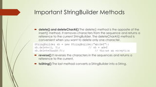Important StringBuilder Methods
 delete() and deleteCharAt() The delete() method is the opposite of the
insert() method. It removes characters from the sequence and returns a
reference to the current StringBuilder. The deleteCharAt() method is
convenient when you want to delete only one character.
 reverse() It reverses the characters in the sequences and returns a
reference to the current.
 toString() The last method converts a StringBuilder into a String.
 