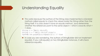 Understanding Equality
 This works because the authors of the String class implemented a standard
method called equals to check the values inside the String rather than the
String itself. If a class doesn't have an equals method, Java determines
whether the references point to the same object— which is exactly what =
= does.
 In case you are wondering, the authors of StringBuilder did not implement
equals(). If you call equals() on two StringBuilder instances, it will check
reference equality.
 