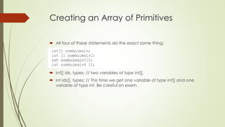Creating an Array of Primitives
 All four of these statements do the exact same thing:
 int[] ids, types; // two variables of type int[].
 int ids[], types; // This time we get one variable of type int[] and one
variable of type int. Be careful on exam.
 