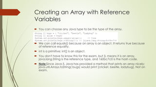 Creating an Array with Reference
Variables
 You can choose any Java type to be the type of the array.
 We can call equals() because an array is an object. It returns true because
of reference equality.
 int is a primitive; int[] is an object.
 You don't have to know this for the exam, but [L means it is an array,
java.lang.String is the reference type, and 160bc7c0 is the hash code.
 Note:Since Java 5, Java has provided a method that prints an array nicely:
java.util.Arrays.toString( bugs) would print [cricket, beetle, ladybug]. Not on
exam.
 