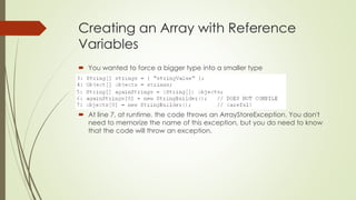 Creating an Array with Reference
Variables
 You wanted to force a bigger type into a smaller type
 At line 7, at runtime, the code throws an ArrayStoreException. You don't
need to memorize the name of this exception, but you do need to know
that the code will throw an exception.
 