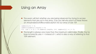 Using an Array
 The exam will test whether you are being observant by trying to access
elements that are not in the array. Can you tell why each of these throws
an ArrayIndexOutOfBoundsException for our array of size 10?
 The length is always one more than the maximum valid index. Finally, the for
loop incorrectly uses < = instead of <, which is also a way of referring to that
10th element.
 