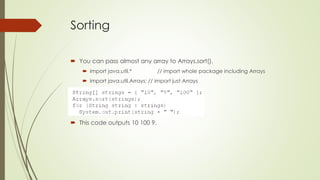 Sorting
 You can pass almost any array to Arrays.sort().
 import java.util.* // import whole package including Arrays
 import java.util.Arrays; // import just Arrays
 This code outputs 10 100 9.
 
