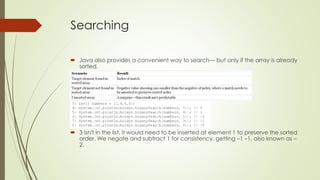 Searching
 Java also provides a convenient way to search— but only if the array is already
sorted.
 3 isn't in the list, it would need to be inserted at element 1 to preserve the sorted
order. We negate and subtract 1 for consistency, getting –1 –1, also known as –
2.
 