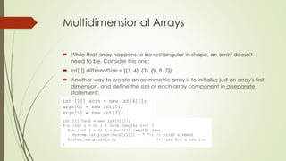 Multidimensional Arrays
 While that array happens to be rectangular in shape, an array doesn't
need to be. Consider this one:
 int[][] differentSize = {{1, 4}, {3}, {9, 8, 7}};
 Another way to create an asymmetric array is to initialize just an array's first
dimension, and define the size of each array component in a separate
statement:
 