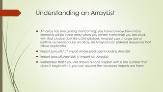 Understanding an ArrayList
 An array has one glaring shortcoming: you have to know how many
elements will be in the array when you create it and then you are stuck
with that choice. Just like a StringBuilder, ArrayList can change size at
runtime as needed. Like an array, an ArrayList is an ordered sequence that
allows duplicates.
 import java.util.* // import whole package including ArrayList
 import java.util.ArrayList; // import just ArrayList
 Remember that if you are shown a code snippet with a line number that
doesn't begin with 1, you can assume the necessary imports are there.
 